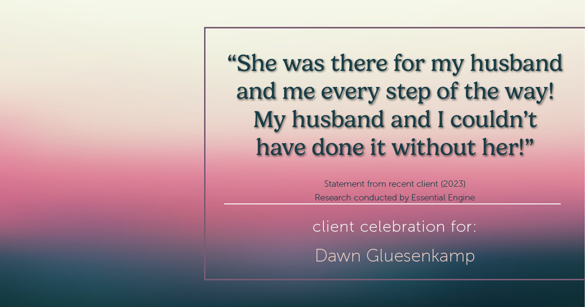 Testimonial for real estate agent Dawn Gluesenkamp with RE/MAX Results in Chesterfield, MO: “She was there for my husband and me every step of the way! My husband and I couldn’t have done it without her!”