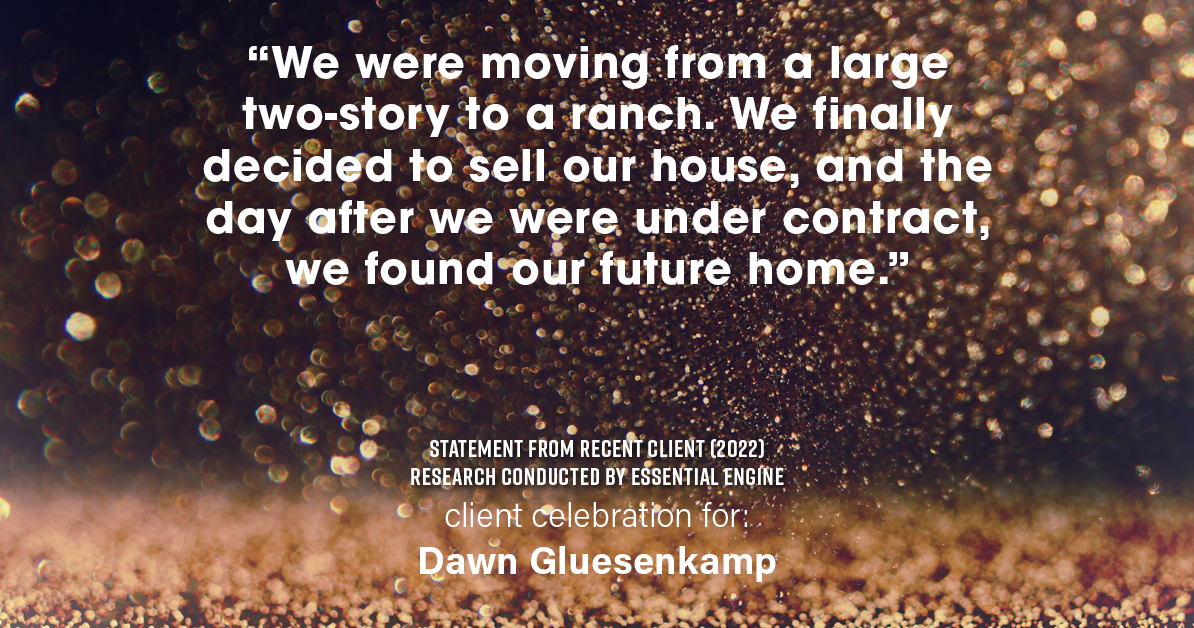 Testimonial for real estate agent Dawn Gluesenkamp with RE/MAX Results in Chesterfield, MO: “We were moving from a large two-story to a ranch. We finally decided to sell our house, and the day after we were under contract, we found our future home.”