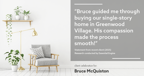 Testimonial for real estate agent Bruce McQuiston with Coldwell Banker in Englewood, CO: "Bruce guided me through buying our single-story home in Greenwood Village. His compassion made the process smooth!"