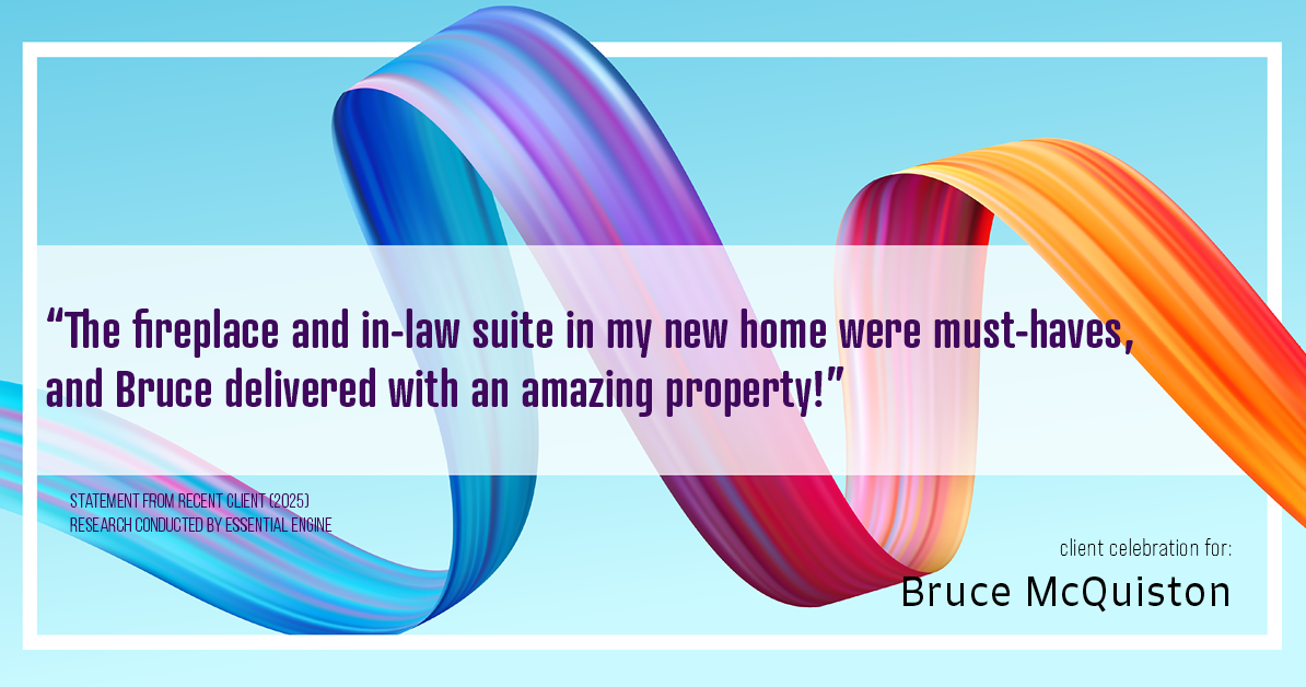Testimonial for real estate agent Bruce McQuiston with Coldwell Banker in Englewood, CO: "The fireplace and in-law suite in my new home were must-haves, and Bruce delivered with an amazing property!"
