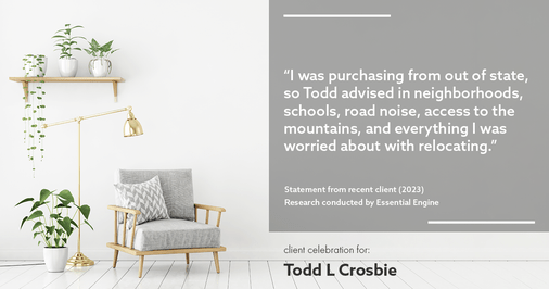 Testimonial for real estate agent Todd L Crosbie with Liv Sothebys International Realty in Denver, CO: "I was purchasing from out of state, so Todd advised in neighborhoods, schools, road noise, access to the mountains, and everything I was worried about with relocating.”