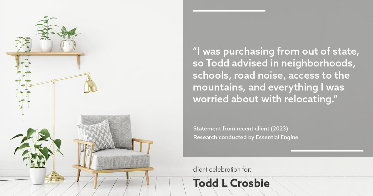 Testimonial for real estate agent Todd L Crosbie with Liv Sothebys International Realty in Denver, CO: "I was purchasing from out of state, so Todd advised in neighborhoods, schools, road noise, access to the mountains, and everything I was worried about with relocating.”