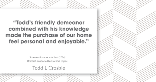 Testimonial for real estate agent Todd L Crosbie with Liv Sothebys International Realty in Denver, CO: "Todd's friendly demeanor combined with his knowledge made the purchase of our home feel personal and enjoyable."