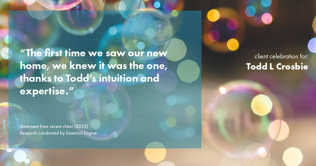 Testimonial for real estate agent Todd L Crosbie with Liv Sothebys International Realty in Denver, CO: "The first time we saw our new home, we knew it was the one, thanks to Todd's intuition and expertise."