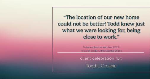 Testimonial for real estate agent Todd L Crosbie with Liv Sothebys International Realty in Denver, CO: "The location of our new home could not be better! Todd knew just what we were looking for, being close to work."
