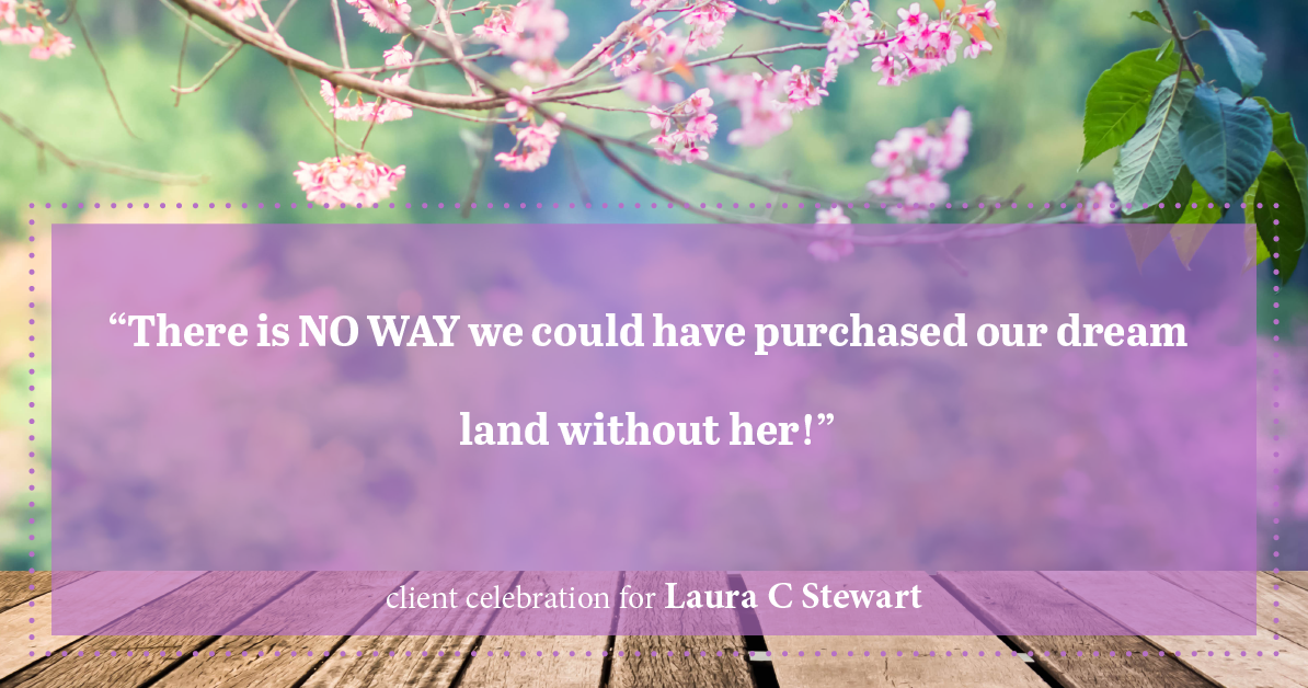 Testimonial for real estate agent Laura C Stewart with HomeSmart in Greenwood Village, CO: "There is NO WAY we could have purchased our dream land without her!"
