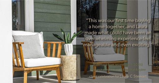 Testimonial for real estate agent Laura C Stewart with HomeSmart in Greenwood Village, CO: "This was our first time buying a home together, and Laura made what could have been an overwhelming experience feel manageable and even exciting."