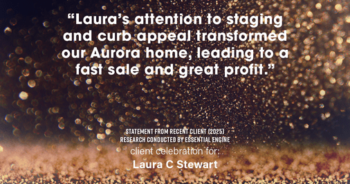Testimonial for real estate agent Laura C Stewart with HomeSmart in Greenwood Village, CO: "Laura's attention to staging and curb appeal transformed our Aurora home, leading to a fast sale and great profit."