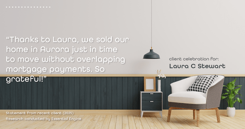Testimonial for real estate agent Laura C Stewart with HomeSmart in Greenwood Village, CO: "Thanks to Laura, we sold our home in Aurora just in time to move without overlapping mortgage payments. So grateful!"