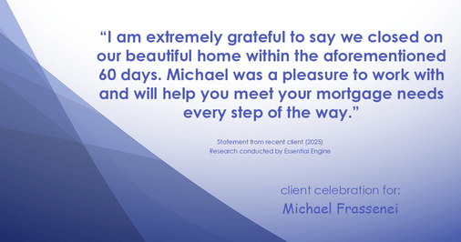Testimonial for mortgage professional Michael Frassenei with Concord Mortgage Brokers in Chadds Ford, PA: "I am extremely grateful to say we closed on our beautiful home within the aforementioned 60 days. Paul is truly a pleasure to work with and will help you meet your mortgage needs every step of the way."