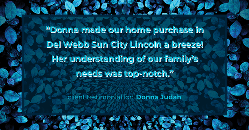 Testimonial for real estate agent Donna Judah with Coldwell Banker Sun Ridge Real Estate in Lincoln, CA: "Donna made our home purchase in Del Webb Sun City Lincoln a breeze! Her understanding of our family's needs was top-notch."