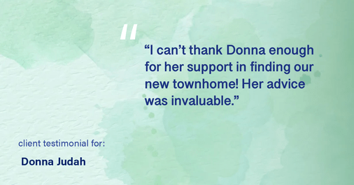 Testimonial for real estate agent Donna Judah with Coldwell Banker Sun Ridge Real Estate in Lincoln, CA: "I can't thank Donna enough for her support in finding our new townhome! Her advice was invaluable."