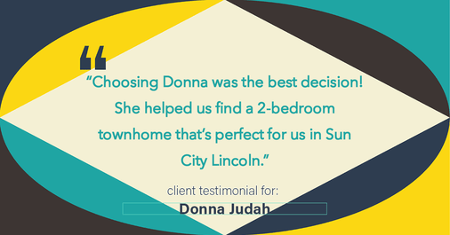 Testimonial for real estate agent Donna Judah with Coldwell Banker Sun Ridge Real Estate in Lincoln, CA: "Choosing Donna was the best decision! She helped us find a 2-bedroom townhome that's perfect for us in Sun City Lincoln."