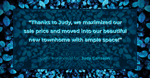 Testimonial for real estate agent Judy Carlsson with Kienlen Lattmann Sotheby's International Realty in Madison, NJ: "Thanks to Judy, we maximized our sale price and moved into our beautiful new townhome with ample space!"