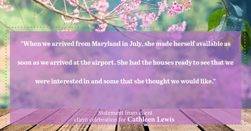 Testimonial for real estate agent Cathleen Lewis in , : “When we arrived from Maryland in July, she made herself available as soon as we arrived at the airport. She had the houses ready to see that we were interested in and some that she thought we would like.”