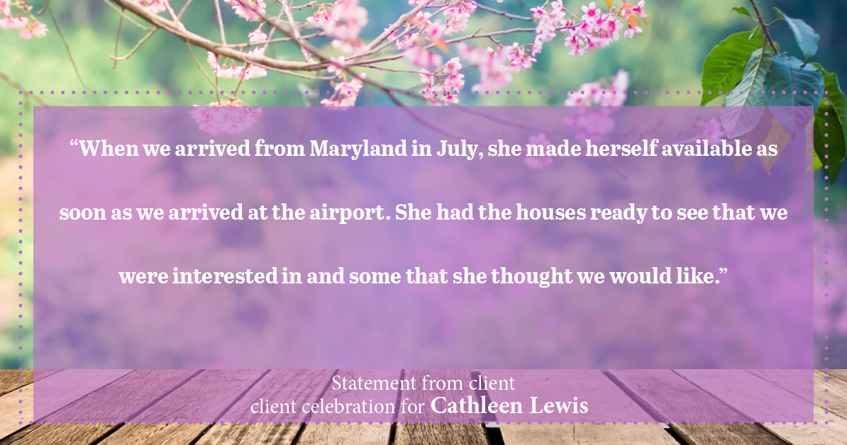 Testimonial for real estate agent Cathleen Lewis in , : “When we arrived from Maryland in July, she made herself available as soon as we arrived at the airport. She had the houses ready to see that we were interested in and some that she thought we would like.”