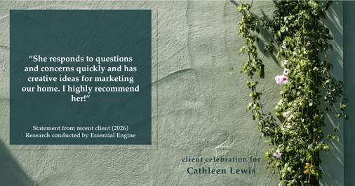 Testimonial for real estate agent Cathleen Lewis in , : “She responds to questions and concerns quickly and has creative ideas for marketing our home. I highly recommend her!”